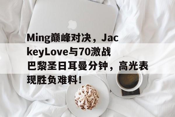 九游-包含Ming巅峰对决，JackeyLove与70激战巴黎圣日耳曼分钟，高光表现胜负难料！的词条